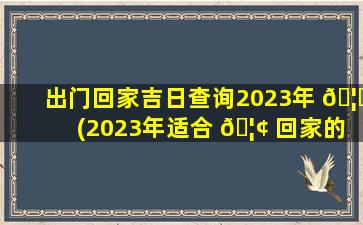 出门回家吉日查询2023年 🦈 (2023年适合 🦢 回家的日子)